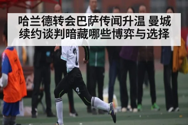 哈兰德转会巴萨传闻升温 曼城续约谈判暗藏哪些博弈与选择